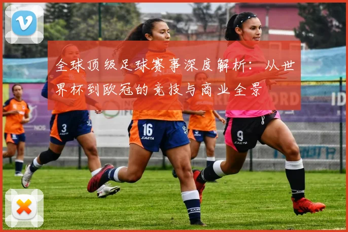 全球顶级足球赛事深度解析:从世界杯到欧冠的竞技与商业全景