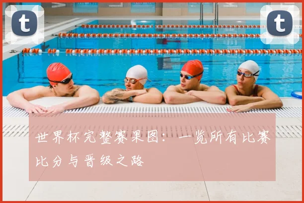 世界杯完整赛果图：一览所有比赛比分与晋级之路