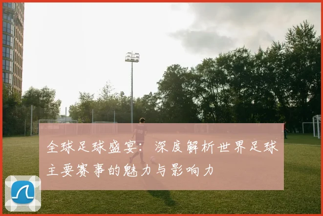 全球足球盛宴:深度解析世界足球主要赛事的魅力与影响力