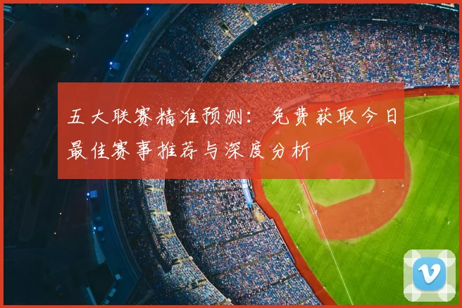 五大联赛精准预测:免费获取今日最佳赛事推荐与深度分析