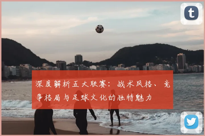 深度解析五大联赛:战术风格、竞争格局与足球文化的独特魅力