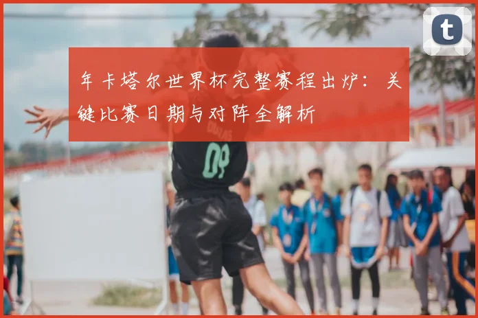 年卡塔尔世界杯完整赛程出炉:关键比赛日期与对阵全解析